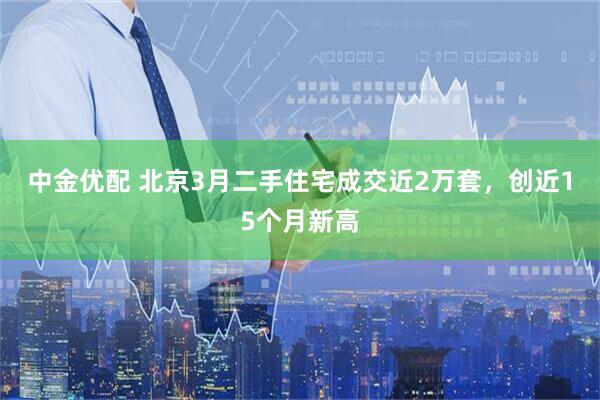 中金优配 北京3月二手住宅成交近2万套，创近15个月新高
