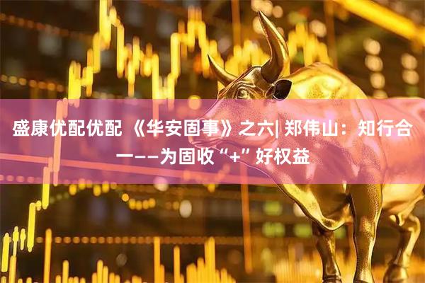 盛康优配优配 《华安固事》之六| 郑伟山：知行合一——为固收“+”好权益