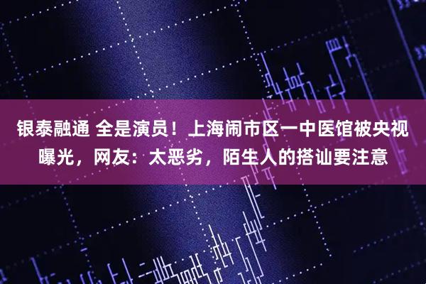 银泰融通 全是演员！上海闹市区一中医馆被央视曝光，网友：太恶劣，陌生人的搭讪要注意