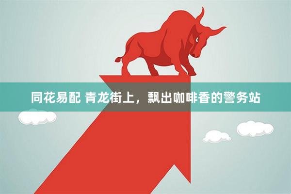 同花易配 青龙街上，飘出咖啡香的警务站