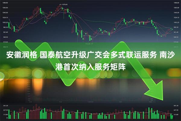 安徽润格 国泰航空升级广交会多式联运服务 南沙港首次纳入服务矩阵